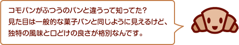 コモパンがふつうのパンと違うって知ってた？見た目は一般的な菓子パンと同じように見えるけど、独特の風味と口どけの良さが格別なんです。
