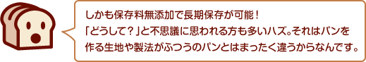 しかも保存料無添加で長期保存が可能！「どうして？」と不思議に思われる方も多いハズ。それはパンを作る生地や製法がふつうのパンとはまったく違うからなんです。