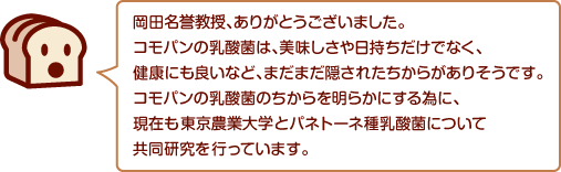 岡田名誉教授、ありがとうございました。コモパンの乳酸菌は、美味しさや日持ちだけでなく、健康にも良いなど、まだまだ隠されたちからがありそうです。コモパンの乳酸菌のちからを明らかにする為に、現在も東京農業大学とパネトーネ種乳酸菌について共同研究を行っています。